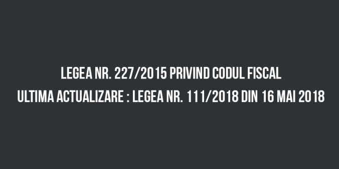 Legea nr. 227/2015 privind Codul fiscal ultima actualizare : Legea nr. 111/2018 din 16 mai 2018